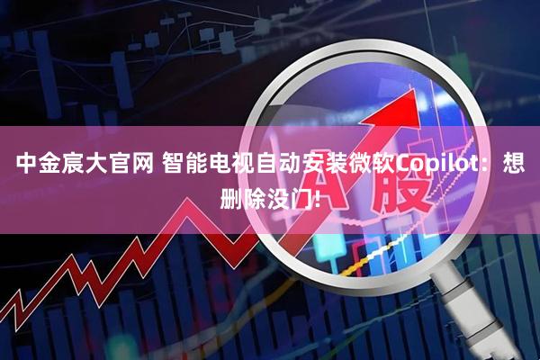 中金宸大官网 智能电视自动安装微软Copilot：想删除没门!
