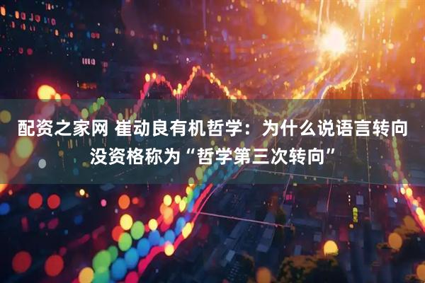配资之家网 崔动良有机哲学：为什么说语言转向没资格称为“哲学第三次转向”