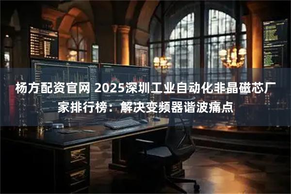 杨方配资官网 2025深圳工业自动化非晶磁芯厂家排行榜：解决变频器谐波痛点