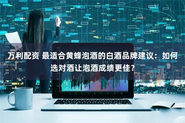 万利配资 最适合黄蜂泡酒的白酒品牌建议：如何选对酒让泡酒成绩更佳？
