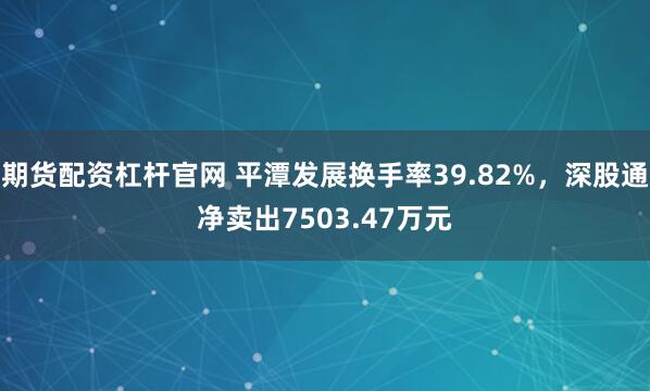 期货配资杠杆官网 平潭发展换手率39.82%，深股通净卖出7503.47万元