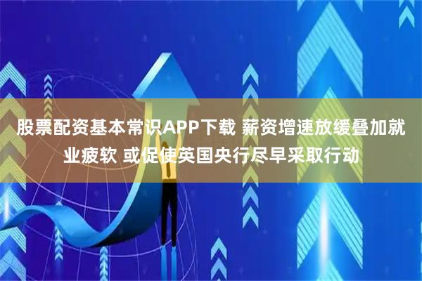 股票配资基本常识APP下载 薪资增速放缓叠加就业疲软 或促使英国央行尽早采取行动