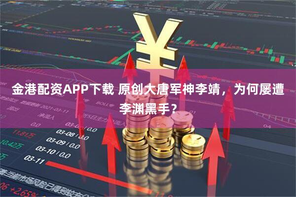 金港配资APP下载 原创大唐军神李靖，为何屡遭李渊黑手？