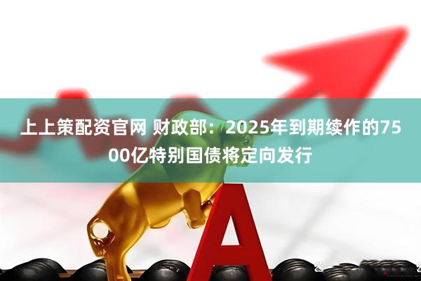 上上策配资官网 财政部：2025年到期续作的7500亿特别国债将定向发行