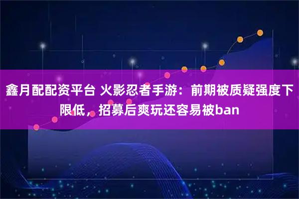 鑫月配配资平台 火影忍者手游：前期被质疑强度下限低，招募后爽玩还容易被ban