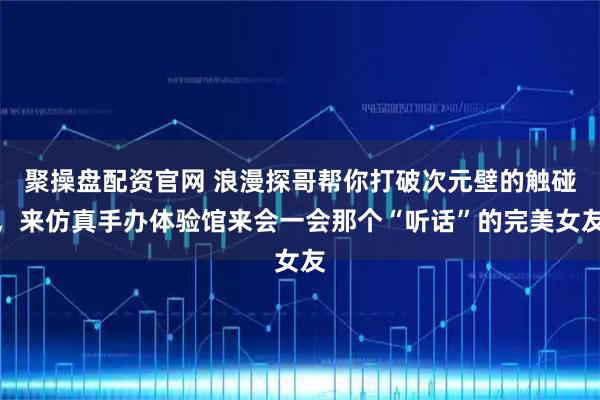 聚操盘配资官网 浪漫探哥帮你打破次元壁的触碰，来仿真手办体验馆来会一会那个“听话”的完美女友