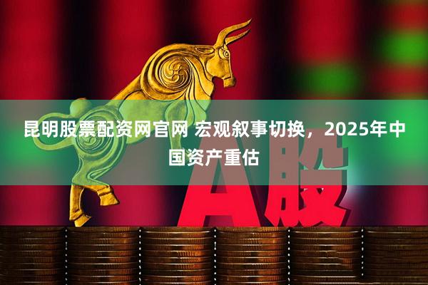 昆明股票配资网官网 宏观叙事切换，2025年中国资产重估
