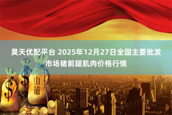 昊天优配平台 2025年12月27日全国主要批发市场猪前腿肌肉价格行情