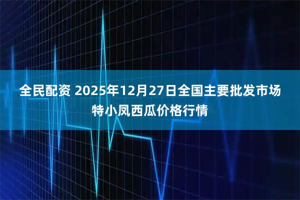 全民配资 2025年12月27日全国主要批发市场特小凤西瓜价格行情