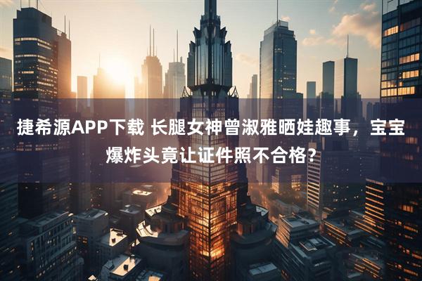 捷希源APP下载 长腿女神曾淑雅晒娃趣事，宝宝爆炸头竟让证件照不合格？