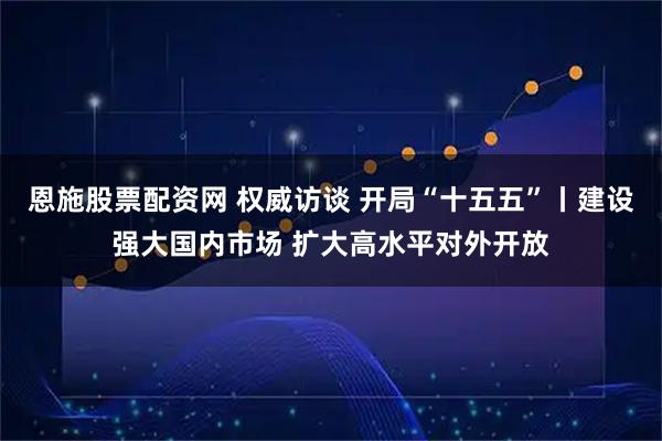 恩施股票配资网 权威访谈 开局“十五五”丨建设强大国内市场 扩大高水平对外开放