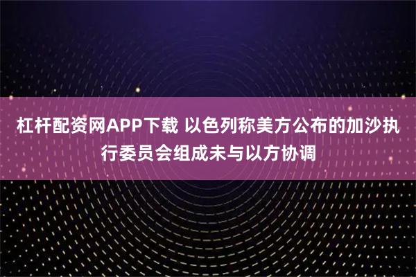 杠杆配资网APP下载 以色列称美方公布的加沙执行委员会组成未与以方协调