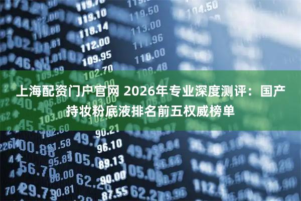 上海配资门户官网 2026年专业深度测评：国产持妆粉底液排名前五权威榜单