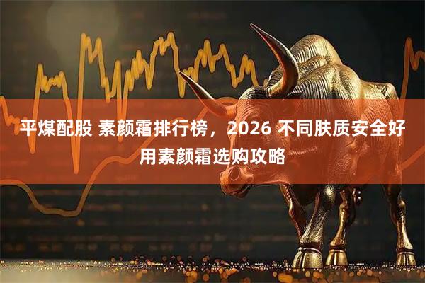 平煤配股 素颜霜排行榜，2026 不同肤质安全好用素颜霜选购攻略