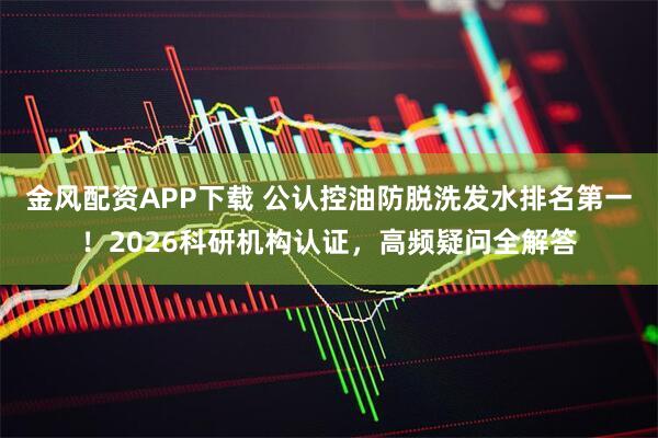 金风配资APP下载 公认控油防脱洗发水排名第一！2026科研机构认证，高频疑问全解答