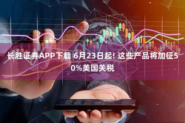 长胜证券APP下载 6月23日起! 这些产品将加征50%美国关税