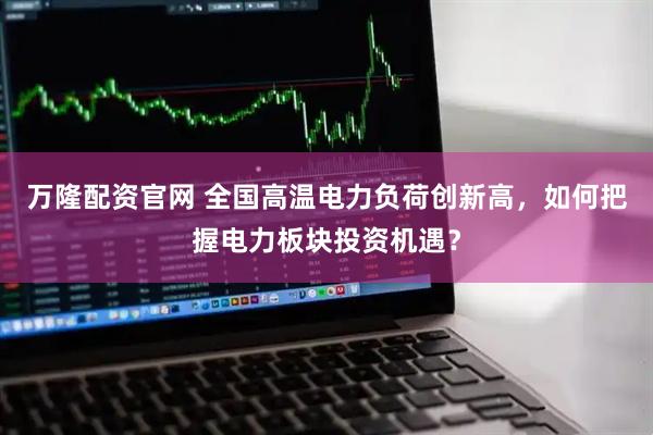 万隆配资官网 全国高温电力负荷创新高，如何把握电力板块投资机遇？