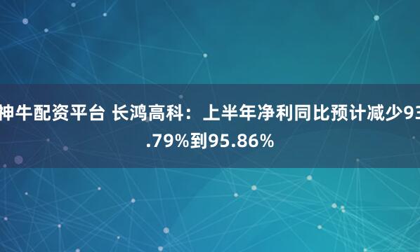 神牛配资平台 长鸿高科：上半年净利同比预计减少93.79%到95.86%