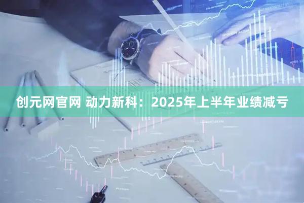 创元网官网 动力新科：2025年上半年业绩减亏