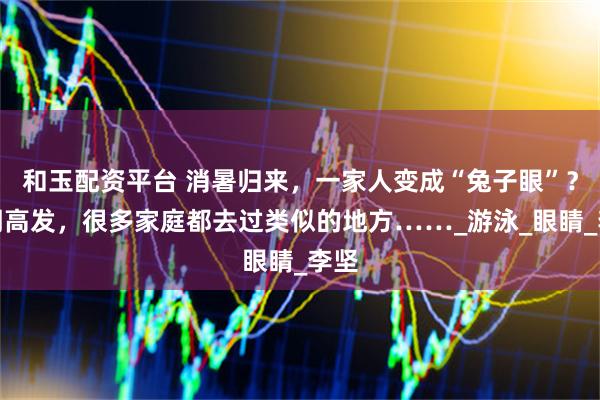 和玉配资平台 消暑归来，一家人变成“兔子眼”？近期高发，很多家庭都去过类似的地方……_游泳_眼睛_李坚