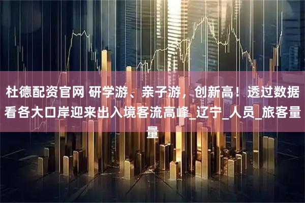 杜德配资官网 研学游、亲子游,创新高!透过数据看各大口岸迎来出入境客流高峰_辽宁_人员_旅客量