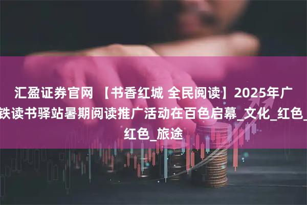 汇盈证券官网 【书香红城 全民阅读】2025年广西高铁读书驿站暑期阅读推广活动在百色启幕_文化_红色_旅途
