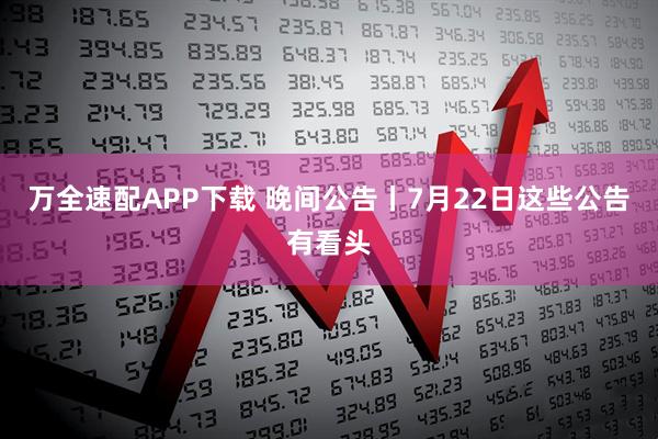 万全速配APP下载 晚间公告丨7月22日这些公告有看头