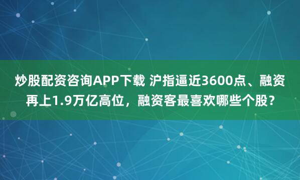 炒股配资咨询APP下载 沪指逼近3600点、融资再上1.9万亿高位，融资客最喜欢哪些个股？