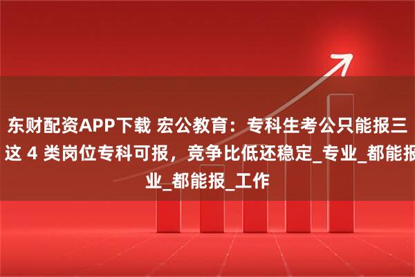 东财配资APP下载 宏公教育：专科生考公只能报三不限？这 4 类岗位专科可报，竞争比低还稳定_专业_都能报_工作