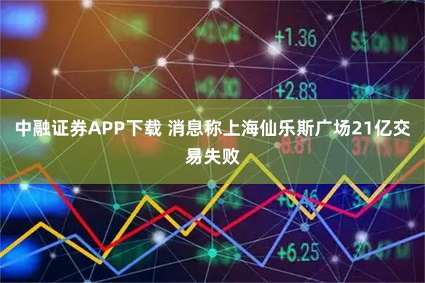 中融证券APP下载 消息称上海仙乐斯广场21亿交易失败
