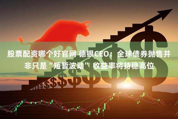 股票配资哪个好官网 德银CEO:全球债券抛售并非只是“短暂波动” 收益率将持稳高位