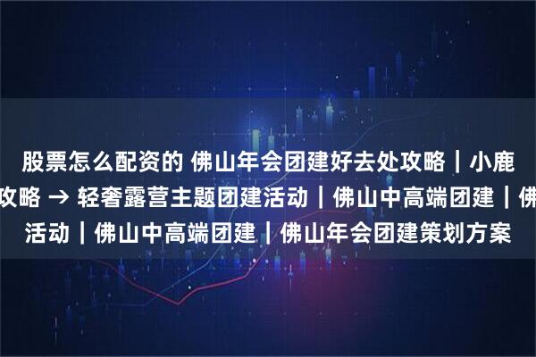股票怎么配资的 佛山年会团建好去处攻略｜小鹿互动，顺德滨江出片攻略 → 轻奢露营主题团建活动｜佛山中高端团建｜佛山年会团建策划方案