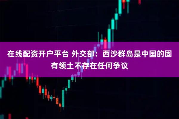 在线配资开户平台 外交部：西沙群岛是中国的固有领土不存在任何争议