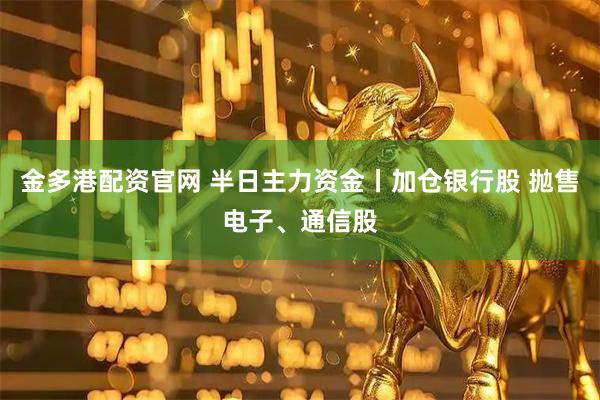金多港配资官网 半日主力资金丨加仓银行股 抛售电子、通信股